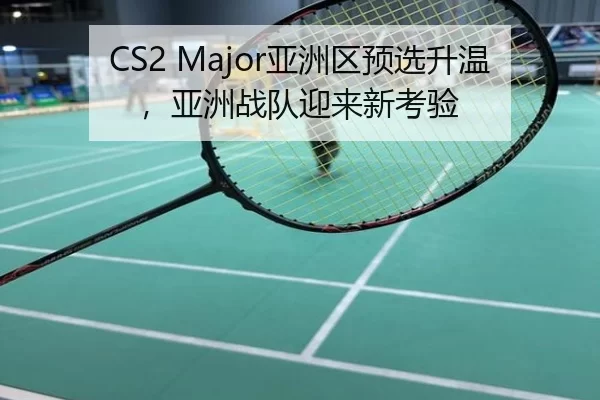CS2 Major亚洲区预选升温，亚洲战队迎来新考验